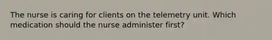 The nurse is caring for clients on the telemetry unit. Which medication should the nurse administer first?