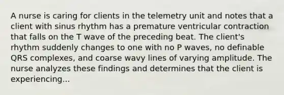 A nurse is caring for clients in the telemetry unit and notes that a client with sinus rhythm has a premature ventricular contraction that falls on the T wave of the preceding beat. The client's rhythm suddenly changes to one with no P waves, no definable QRS complexes, and coarse wavy lines of varying amplitude. The nurse analyzes these findings and determines that the client is experiencing...