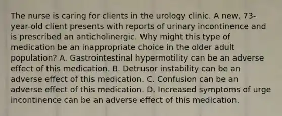 The nurse is caring for clients in the urology clinic. A new, 73-year-old client presents with reports of urinary incontinence and is prescribed an anticholinergic. Why might this type of medication be an inappropriate choice in the older adult population? A. Gastrointestinal hypermotility can be an adverse effect of this medication. B. Detrusor instability can be an adverse effect of this medication. C. Confusion can be an adverse effect of this medication. D. Increased symptoms of urge incontinence can be an adverse effect of this medication.