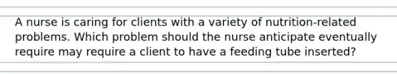 A nurse is caring for clients with a variety of nutrition-related problems. Which problem should the nurse anticipate eventually require may require a client to have a feeding tube inserted?