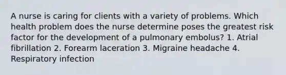 A nurse is caring for clients with a variety of problems. Which health problem does the nurse determine poses the greatest risk factor for the development of a pulmonary embolus? 1. Atrial fibrillation 2. Forearm laceration 3. Migraine headache 4. Respiratory infection