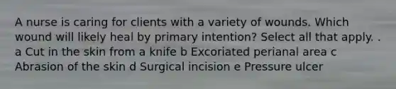 A nurse is caring for clients with a variety of wounds. Which wound will likely heal by primary intention? Select all that apply. . a Cut in the skin from a knife b Excoriated perianal area c Abrasion of the skin d Surgical incision e Pressure ulcer