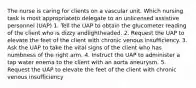 The nurse is caring for clients on a vascular unit. Which nursing task is most appropriateto delegate to an unlicensed assistive personnel (UAP) 1. Tell the UAP to obtain the glucometer reading of the client who is dizzy andlightheaded. 2. Request the UAP to elevate the feet of the client with chronic venous insufficiency. 3. Ask the UAP to take the vital signs of the client who has numbness of the right arm. 4. Instruct the UAP to administer a tap water enema to the client with an aorta aneurysm. 5. Request the UAP to elevate the feet of the client with chronic venous insufficiency