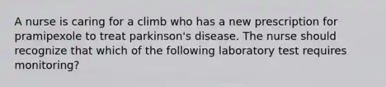 A nurse is caring for a climb who has a new prescription for pramipexole to treat parkinson's disease. The nurse should recognize that which of the following laboratory test requires monitoring?