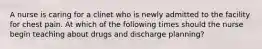 A nurse is caring for a clinet who is newly admitted to the facility for chest pain. At which of the following times should the nurse begin teaching about drugs and discharge planning?