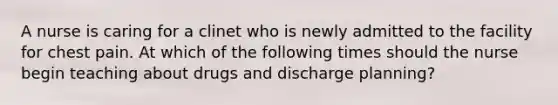 A nurse is caring for a clinet who is newly admitted to the facility for chest pain. At which of the following times should the nurse begin teaching about drugs and discharge planning?