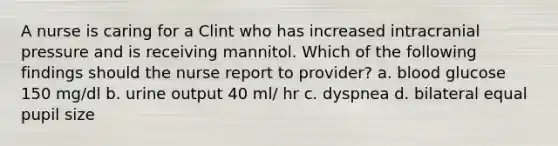 A nurse is caring for a Clint who has increased intracranial pressure and is receiving mannitol. Which of the following findings should the nurse report to provider? a. blood glucose 150 mg/dl b. urine output 40 ml/ hr c. dyspnea d. bilateral equal pupil size