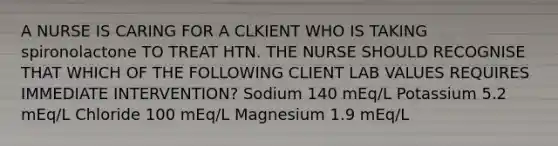 A NURSE IS CARING FOR A CLKIENT WHO IS TAKING spironolactone TO TREAT HTN. THE NURSE SHOULD RECOGNISE THAT WHICH OF THE FOLLOWING CLIENT LAB VALUES REQUIRES IMMEDIATE INTERVENTION? Sodium 140 mEq/L Potassium 5.2 mEq/L Chloride 100 mEq/L Magnesium 1.9 mEq/L