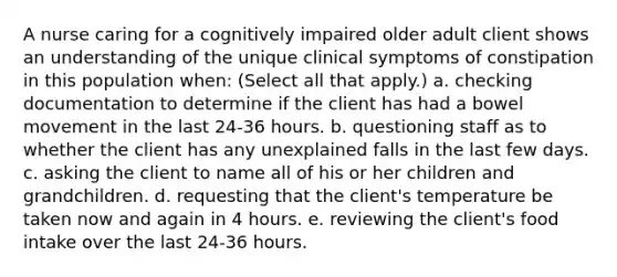 A nurse caring for a cognitively impaired older adult client shows an understanding of the unique clinical symptoms of constipation in this population when: (Select all that apply.) a. checking documentation to determine if the client has had a bowel movement in the last 24-36 hours. b. questioning staff as to whether the client has any unexplained falls in the last few days. c. asking the client to name all of his or her children and grandchildren. d. requesting that the client's temperature be taken now and again in 4 hours. e. reviewing the client's food intake over the last 24-36 hours.