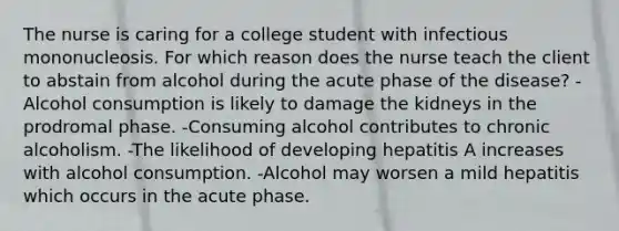 The nurse is caring for a college student with infectious mononucleosis. For which reason does the nurse teach the client to abstain from alcohol during the acute phase of the disease? -Alcohol consumption is likely to damage the kidneys in the prodromal phase. -Consuming alcohol contributes to chronic alcoholism. -The likelihood of developing hepatitis A increases with alcohol consumption. -Alcohol may worsen a mild hepatitis which occurs in the acute phase.