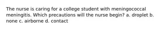 The nurse is caring for a college student with meningococcal meningitis. Which precautions will the nurse begin? a. droplet b. none c. airborne d. contact