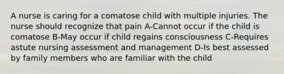 A nurse is caring for a comatose child with multiple injuries. The nurse should recognize that pain A-Cannot occur if the child is comatose B-May occur if child regains consciousness C-Requires astute nursing assessment and management D-Is best assessed by family members who are familiar with the child