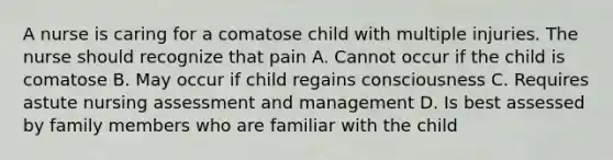 A nurse is caring for a comatose child with multiple injuries. The nurse should recognize that pain A. Cannot occur if the child is comatose B. May occur if child regains consciousness C. Requires astute nursing assessment and management D. Is best assessed by family members who are familiar with the child