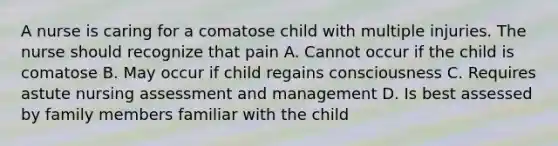 A nurse is caring for a comatose child with multiple injuries. The nurse should recognize that pain A. Cannot occur if the child is comatose B. May occur if child regains consciousness C. Requires astute nursing assessment and management D. Is best assessed by family members familiar with the child