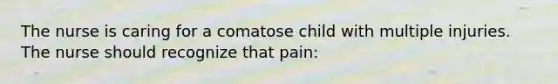 The nurse is caring for a comatose child with multiple injuries. The nurse should recognize that pain: