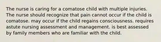 The nurse is caring for a comatose child with multiple injuries. The nurse should recognize that pain cannot occur if the child is comatose. may occur if the child regains consciousness. requires astute nursing assessment and management. is best assessed by family members who are familiar with the child.