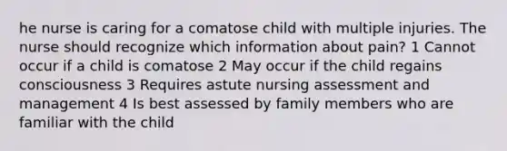 he nurse is caring for a comatose child with multiple injuries. The nurse should recognize which information about pain? 1 Cannot occur if a child is comatose 2 May occur if the child regains consciousness 3 Requires astute nursing assessment and management 4 Is best assessed by family members who are familiar with the child