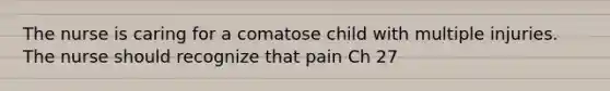 The nurse is caring for a comatose child with multiple injuries. The nurse should recognize that pain Ch 27