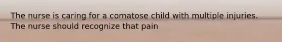 The nurse is caring for a comatose child with multiple injuries. The nurse should recognize that pain