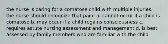 the nurse is caring for a comatose child with multiple injuries. the nurse should recognize that pain: a. cannot occur if a child is comatose b. may occur if a child regains consciousness c. requires astute nursing assessment and management d. is best assessed by family members who are familiar with the child