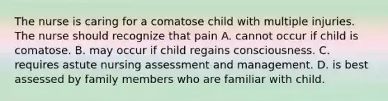 The nurse is caring for a comatose child with multiple injuries. The nurse should recognize that pain A. cannot occur if child is comatose. B. may occur if child regains consciousness. C. requires astute nursing assessment and management. D. is best assessed by family members who are familiar with child.