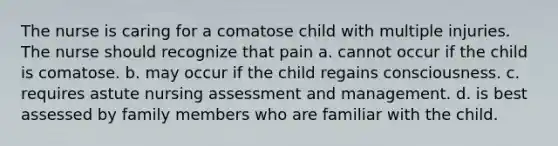 The nurse is caring for a comatose child with multiple injuries. The nurse should recognize that pain a. cannot occur if the child is comatose. b. may occur if the child regains consciousness. c. requires astute nursing assessment and management. d. is best assessed by family members who are familiar with the child.