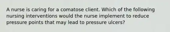 A nurse is caring for a comatose client. Which of the following nursing interventions would the nurse implement to reduce pressure points that may lead to pressure ulcers?