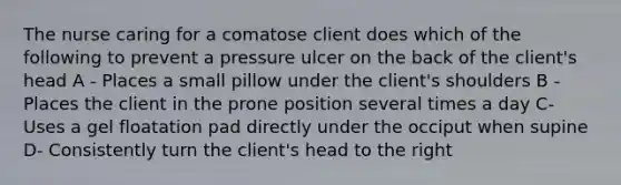 The nurse caring for a comatose client does which of the following to prevent a pressure ulcer on the back of the client's head A - Places a small pillow under the client's shoulders B - Places the client in the prone position several times a day C- Uses a gel floatation pad directly under the occiput when supine D- Consistently turn the client's head to the right