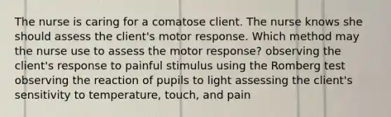 The nurse is caring for a comatose client. The nurse knows she should assess the client's motor response. Which method may the nurse use to assess the motor response? observing the client's response to painful stimulus using the Romberg test observing the reaction of pupils to light assessing the client's sensitivity to temperature, touch, and pain