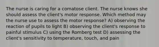 The nurse is caring for a comatose client. The nurse knows she should assess the client's motor response. Which method may the nurse use to assess the motor response? A) observing the reaction of pupils to light B) observing the client's response to painful stimulus C) using the Romberg test D) assessing the client's sensitivity to temperature, touch, and pain