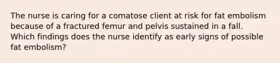 The nurse is caring for a comatose client at risk for fat embolism because of a fractured femur and pelvis sustained in a fall. Which findings does the nurse identify as early signs of possible fat embolism?