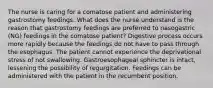 The nurse is caring for a comatose patient and administering gastrostomy feedings. What does the nurse understand is the reason that gastrostomy feedings are preferred to nasogastric (NG) feedings in the comatose patient? Digestive process occurs more rapidly because the feedings do not have to pass through the esophagus. The patient cannot experience the deprivational stress of not swallowing. Gastroesophageal sphincter is intact, lessening the possibility of regurgitation. Feedings can be administered with the patient in the recumbent position.