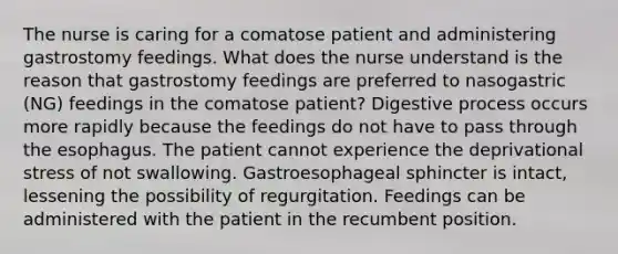 The nurse is caring for a comatose patient and administering gastrostomy feedings. What does the nurse understand is the reason that gastrostomy feedings are preferred to nasogastric (NG) feedings in the comatose patient? Digestive process occurs more rapidly because the feedings do not have to pass through the esophagus. The patient cannot experience the deprivational stress of not swallowing. Gastroesophageal sphincter is intact, lessening the possibility of regurgitation. Feedings can be administered with the patient in the recumbent position.