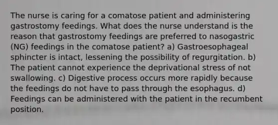 The nurse is caring for a comatose patient and administering gastrostomy feedings. What does the nurse understand is the reason that gastrostomy feedings are preferred to nasogastric (NG) feedings in the comatose patient? a) Gastroesophageal sphincter is intact, lessening the possibility of regurgitation. b) The patient cannot experience the deprivational stress of not swallowing. c) Digestive process occurs more rapidly because the feedings do not have to pass through the esophagus. d) Feedings can be administered with the patient in the recumbent position.