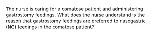 The nurse is caring for a comatose patient and administering gastrostomy feedings. What does the nurse understand is the reason that gastrostomy feedings are preferred to nasogastric (NG) feedings in the comatose patient?