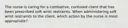 The nurse is caring for a combative, confused client that has been prescribed soft wrist restraints. When administering soft wrist restraints to the client, which action by the nurse is most appropriate?