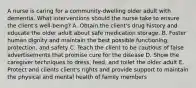 A nurse is caring for a community-dwelling older adult with dementia. What interventions should the nurse take to ensure the client's well-being? A. Obtain the client's drug history and educate the older adult about safe medication storage. B. Foster human dignity and maintain the best possible functioning, protection, and safety C. Teach the client to be cautious of false advertisements that promise cure for the disease D. Show the caregiver techniques to dress, feed, and toilet the older adult E. Protect and clients client's rights and provide support to maintain the physical and mental health of family members