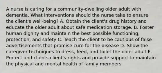 A nurse is caring for a community-dwelling older adult with dementia. What interventions should the nurse take to ensure the client's well-being? A. Obtain the client's drug history and educate the older adult about safe medication storage. B. Foster human dignity and maintain the best possible functioning, protection, and safety C. Teach the client to be cautious of false advertisements that promise cure for the disease D. Show the caregiver techniques to dress, feed, and toilet the older adult E. Protect and clients client's rights and provide support to maintain the physical and mental health of family members