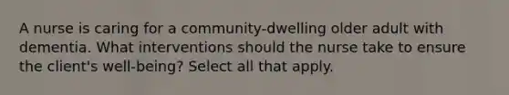 A nurse is caring for a community-dwelling older adult with dementia. What interventions should the nurse take to ensure the client's well-being? Select all that apply.