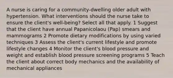 A nurse is caring for a community-dwelling older adult with hypertension. What interventions should the nurse take to ensure the client's well-being? Select all that apply. 1 Suggest that the client have annual Papanicolaou (Pap) smears and mammograms 2 Promote dietary modifications by using varied techniques 3 Assess the client's current lifestyle and promote lifestyle changes 4 Monitor the client's blood pressure and weight and establish blood pressure screening programs 5 Teach the client about correct body mechanics and the availability of mechanical appliances