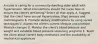 A nurse is caring for a community-dwelling older adult with hypertension. What interventions should the nurse take to ensure the client's well-being? Select all that apply. A. Suggest that the client have annual Papanicolaou (Pap) smears and mammograms B. Promote dietary modifications by using varied techniques C. Assess the client's current lifestyle and promote lifestyle changes D. Monitor the client's blood pressure and weight and establish blood pressure screening programs E. Teach the client about correct body mechanics and the availability of mechanical appliances