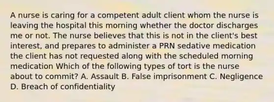 A nurse is caring for a competent adult client whom the nurse is leaving the hospital this morning whether the doctor discharges me or not. The nurse believes that this is not in the client's best interest, and prepares to administer a PRN sedative medication the client has not requested along with the scheduled morning medication Which of the following types of tort is the nurse about to commit? A. Assault B. False imprisonment C. Negligence D. Breach of confidentiality