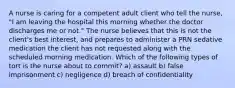 A nurse is caring for a competent adult client who tell the nurse, "I am leaving the hospital this morning whether the doctor discharges me or not." The nurse believes that this is not the client's best interest, and prepares to administer a PRN sedative medication the client has not requested along with the scheduled morning medication. Which of the following types of tort is the nurse about to commit? a) assault b) false imprisonment c) negligence d) breach of confidentiality