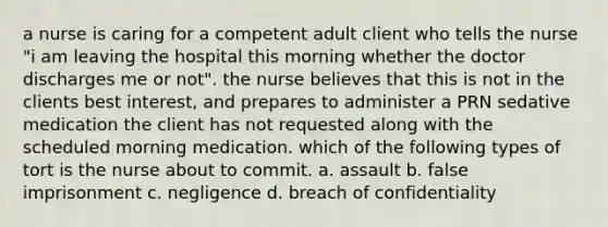 a nurse is caring for a competent adult client who tells the nurse "i am leaving the hospital this morning whether the doctor discharges me or not". the nurse believes that this is not in the clients best interest, and prepares to administer a PRN sedative medication the client has not requested along with the scheduled morning medication. which of the following types of tort is the nurse about to commit. a. assault b. false imprisonment c. negligence d. breach of confidentiality