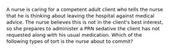 A nurse is caring for a competent adult client who tells the nurse that he is thinking about leaving the hospital against medical advice. The nurse believes this is not in the client's best interest, so she prepares to administer a PRN sedative the client has not requested along with his usual medication. Which of the following types of tort is the nurse about to commit?