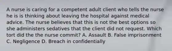 A nurse is caring for a competent adult client who tells the nurse he is is thinking about leaving the hospital against medical advice. The nurse believes that this is not the best options so she administers sedatives that the client did not request. Which tort did the the nurse commit? A. Assault B. False imprisonment C. Negligence D. Breach in confidentially