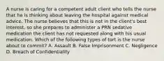 A nurse is caring for a competent adult client who tells the nurse that he is thinking about leaving the hospital against medical advice. The nurse believes that this is not in the client's best interest, so she prepares to administer a PRN sedative medication the client has not requested along with his usual medication. Which of the following types of tort is the nurse about to commit? A. Assault B. False Imprisonment C. Negligence D. Breach of Confidentiality