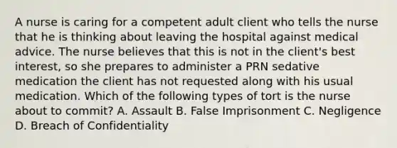 A nurse is caring for a competent adult client who tells the nurse that he is thinking about leaving the hospital against medical advice. The nurse believes that this is not in the client's best interest, so she prepares to administer a PRN sedative medication the client has not requested along with his usual medication. Which of the following types of tort is the nurse about to commit? A. Assault B. False Imprisonment C. Negligence D. Breach of Confidentiality