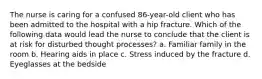 The nurse is caring for a confused 86-year-old client who has been admitted to the hospital with a hip fracture. Which of the following data would lead the nurse to conclude that the client is at risk for disturbed thought processes? a. Familiar family in the room b. Hearing aids in place c. Stress induced by the fracture d. Eyeglasses at the bedside