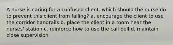 A nurse is caring for a confused client. which should the nurse do to prevent this client from falling? a. encourage the client to use the corridor handrails b. place the client in a room near the nurses' station c. reinforce how to use the call bell d. maintain close supervision